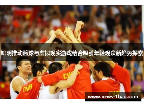 姚明推动篮球与虚拟现实游戏结合吸引年轻观众新趋势探索