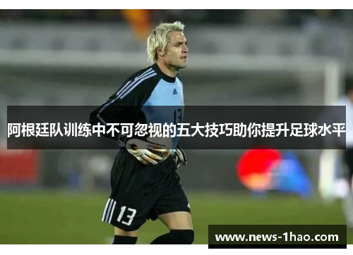 阿根廷队训练中不可忽视的五大技巧助你提升足球水平