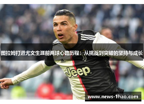 图拉姆打进尤文生涯前两球心路历程：从挑战到突破的坚持与成长