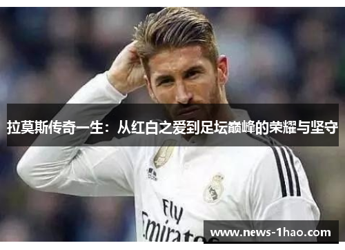 拉莫斯传奇一生：从红白之爱到足坛巅峰的荣耀与坚守